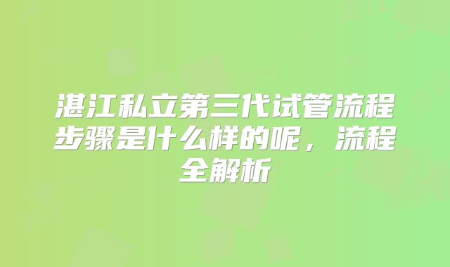 湛江私立第三代试管流程步骤是什么样的呢,流程全解析