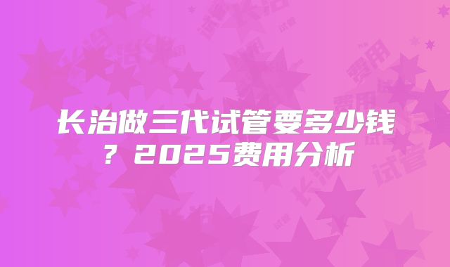 长治做三代试管要多少钱？2025费用分析