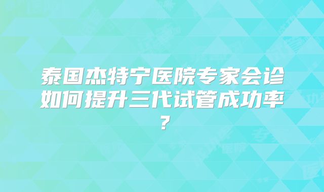 泰国杰特宁医院专家会诊如何提升三代试管成功率？
