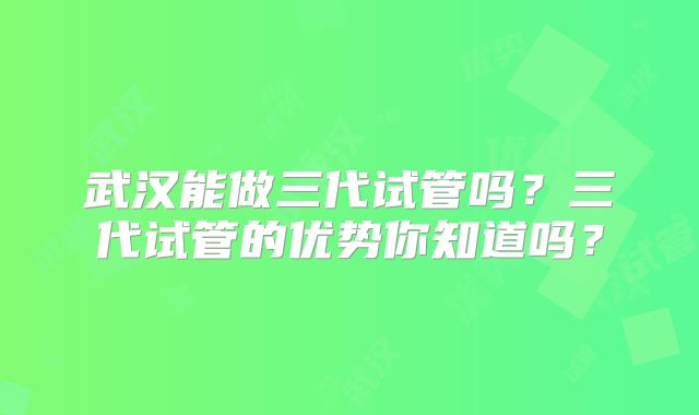 武汉能做三代试管吗?三代试管的优势你知道吗?