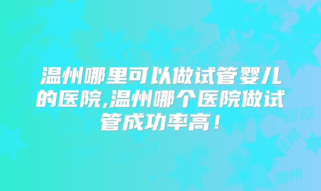 温州哪里可以做试管婴儿的医院,温州哪个医院做试管成功率高！