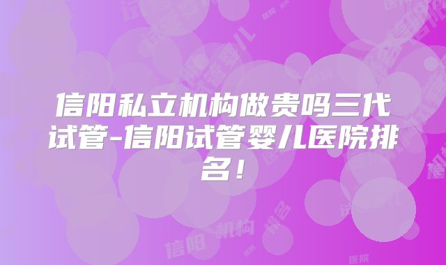 信阳私立机构做贵吗三代试管-信阳试管婴儿医院排名！