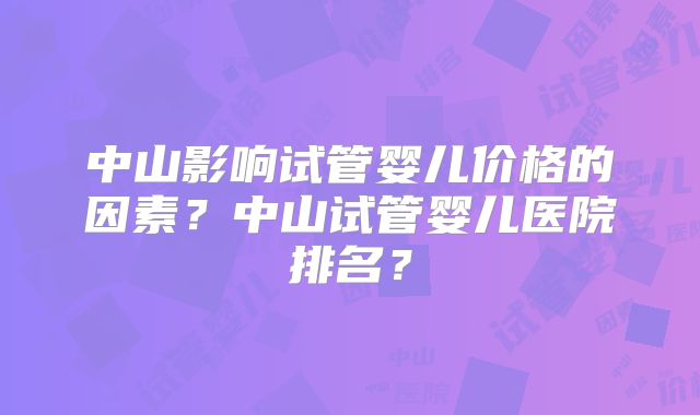 中山影响试管婴儿价格的因素?中山试管婴儿医院排名?