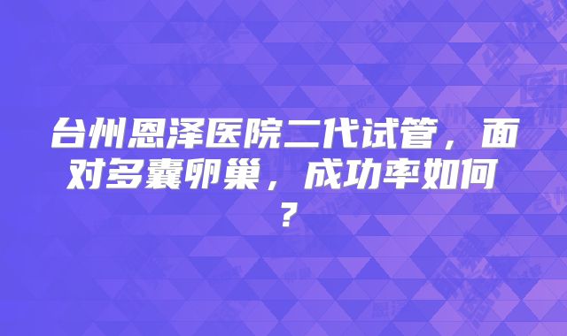 台州恩泽医院二代试管，面对多囊卵巢，成功率如何？