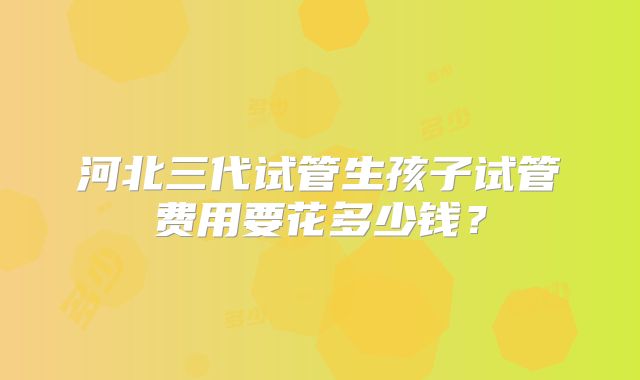 河北三代试管生孩子试管费用要花多少钱？