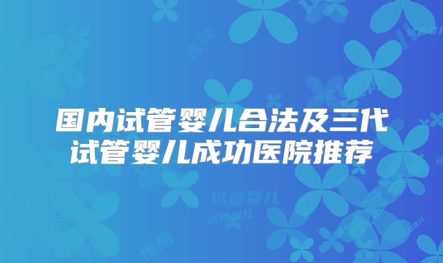 国内试管婴儿合法及三代试管婴儿成功医院推荐