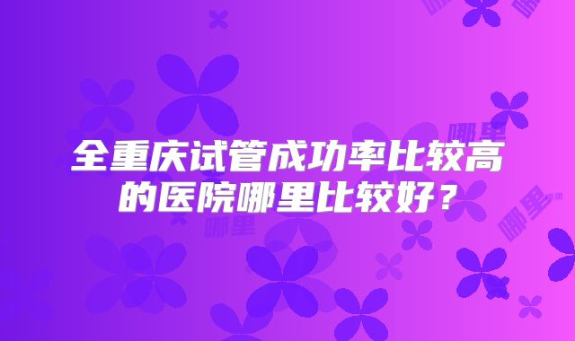 全重庆试管成功率比较高的医院哪里比较好？
