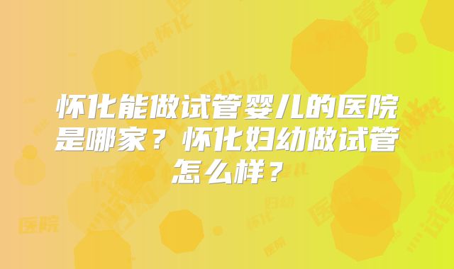 怀化能做试管婴儿的医院是哪家?怀化妇幼做试管怎么样?