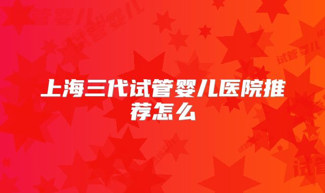 上海三代试管婴儿医院推荐怎么