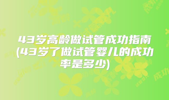 43岁高龄做试管成功指南(43岁了做试管婴儿的成功率是多少)