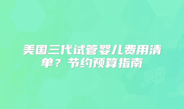 美国三代试管婴儿费用清单?节约预算指南