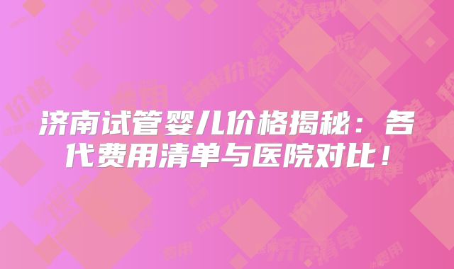 济南试管婴儿价格揭秘：各代费用清单与医院对比！