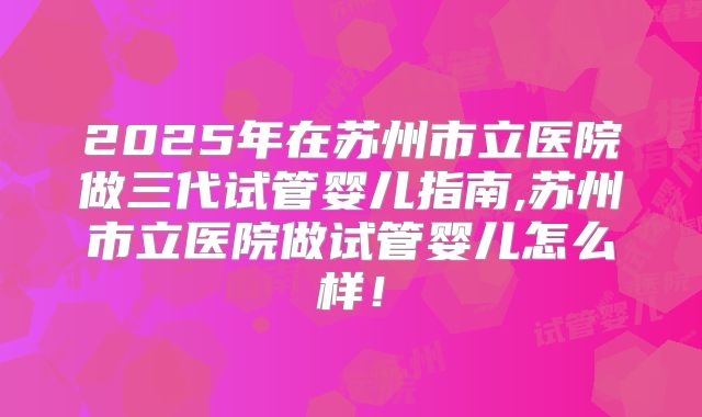 2025年在苏州市立医院做三代试管婴儿指南,苏州市立医院做试管婴儿怎么样！