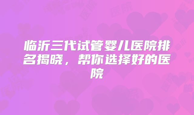 临沂三代试管婴儿医院排名揭晓，帮你选择好的医院