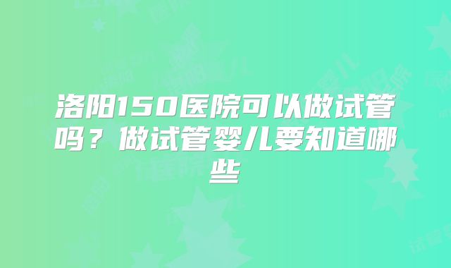 洛阳150医院可以做试管吗？做试管婴儿要知道哪些
