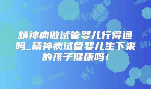 精神病做试管婴儿行得通吗_精神病试管婴儿生下来的孩子健康吗！