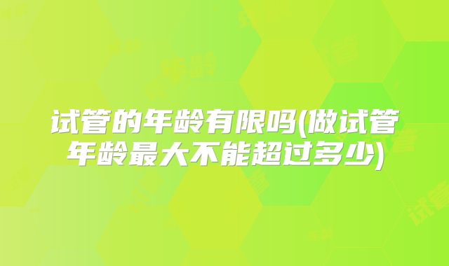 试管的年龄有限吗(做试管年龄最大不能超过多少)