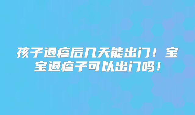 孩子退疹后几天能出门！宝宝退疹子可以出门吗！