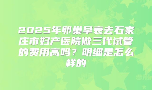 2025年卵巢早衰去石家庄市妇产医院做三代试管的费用高吗？明细是怎么样的