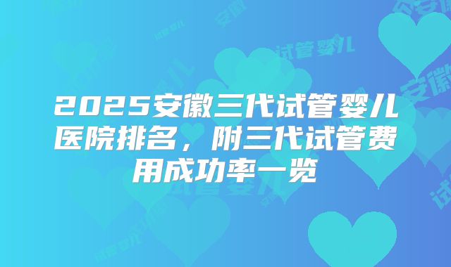 2025安徽三代试管婴儿医院排名，附三代试管费用成功率一览
