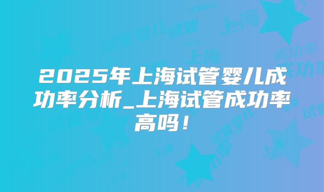 2025年上海试管婴儿成功率分析_上海试管成功率高吗！