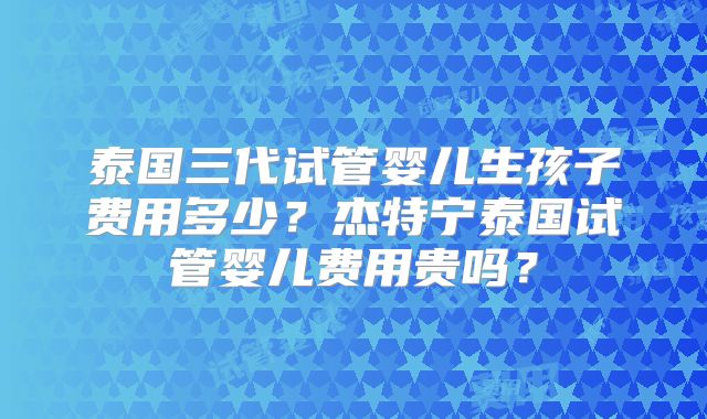 泰国三代试管婴儿生孩子费用多少？杰特宁泰国试管婴儿费用贵吗？