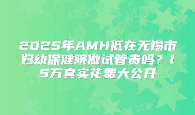 2025年AMH低在无锡市妇幼保健院做试管贵吗？15万真实花费大公开