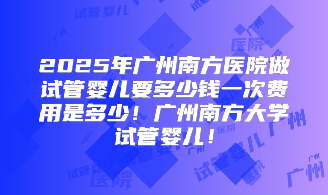2025年广州南方医院做试管婴儿要多少钱一次费用是多少!广州南方大学试管婴儿!