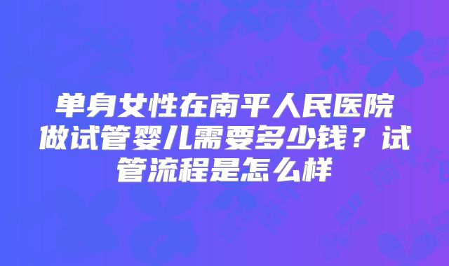 单身女性在南平人民医院做试管婴儿需要多少钱?试管流程是怎么样