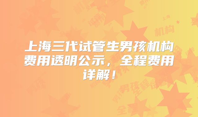 上海三代试管生男孩机构费用透明公示，全程费用详解！