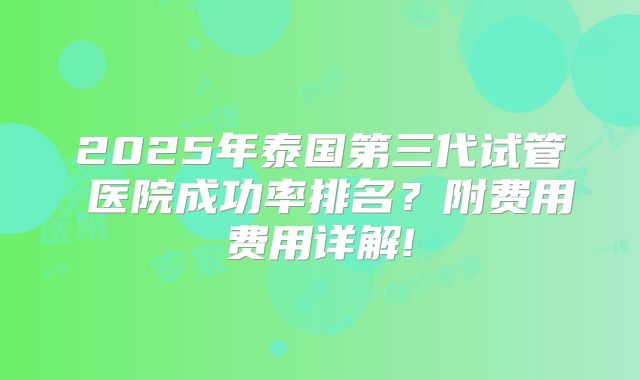2025年泰国第三代试管医院成功率排名?附费用费用详解!