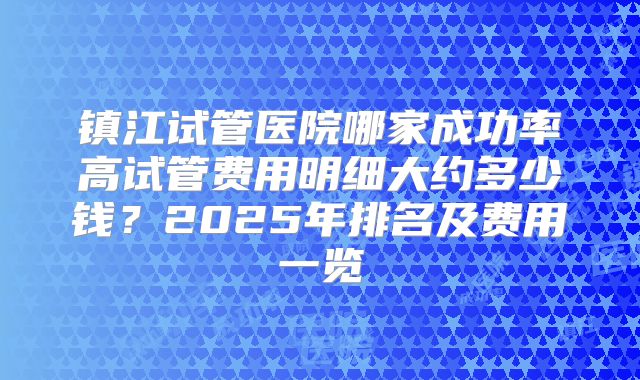 镇江试管医院哪家成功率高试管费用明细大约多少钱？2025年排名及费用一览