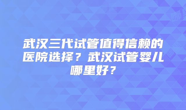 武汉三代试管值得信赖的医院选择？武汉试管婴儿哪里好？
