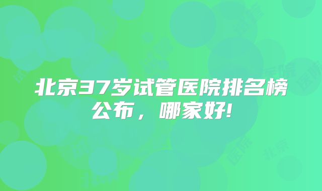 北京37岁试管医院排名榜公布，哪家好!