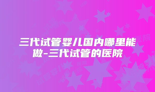 三代试管婴儿国内哪里能做-三代试管的医院