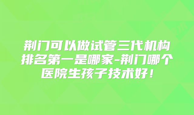 荆门可以做试管三代机构排名第一是哪家-荆门哪个医院生孩子技术好!