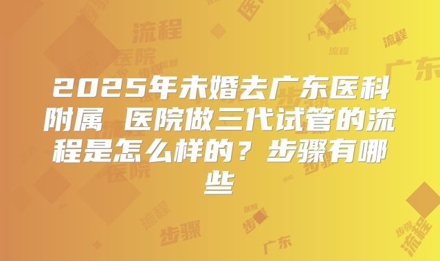 2025年未婚去广东医科附属 医院做三代试管的流程是怎么样的?步骤有哪些