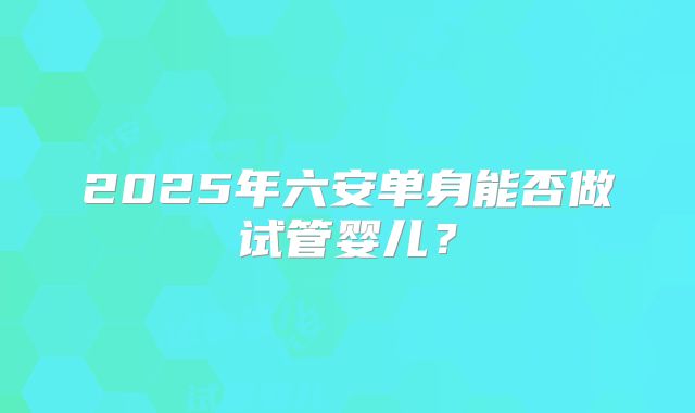 2025年六安单身能否做试管婴儿？