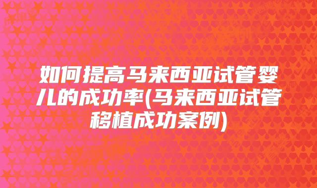 如何提高马来西亚试管婴儿的成功率(马来西亚试管移植成功案例)