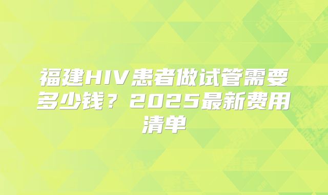 福建HIV患者做试管需要多少钱？2025最新费用清单