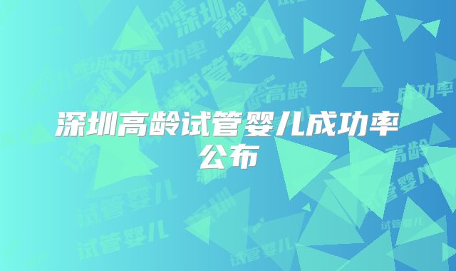 深圳高龄试管婴儿成功率公布