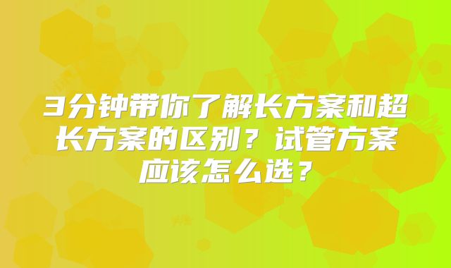 3分钟带你了解长方案和超长方案的区别？试管方案应该怎么选？