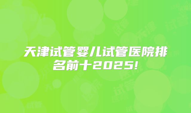 天津试管婴儿试管医院排名前十2025!