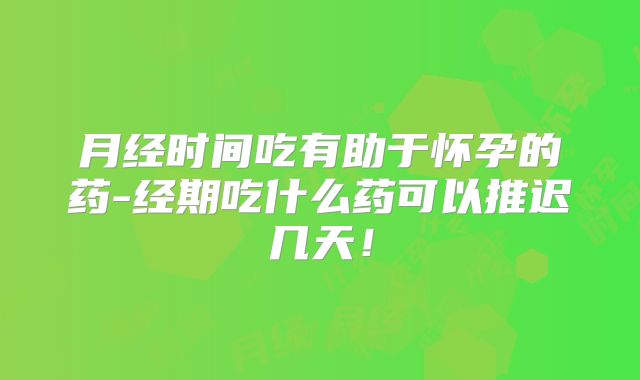 月经时间吃有助于怀孕的药-经期吃什么药可以推迟几天！