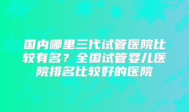 国内哪里三代试管医院比较有名？全国试管婴儿医院排名比较好的医院