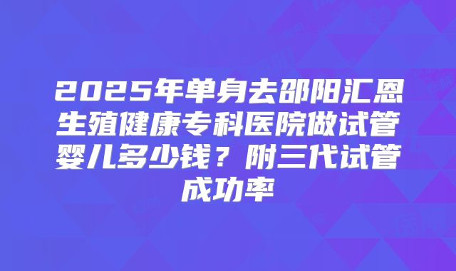 2025年单身去邵阳汇恩生殖健康专科医院做试管婴儿多少钱？附三代试管成功率
