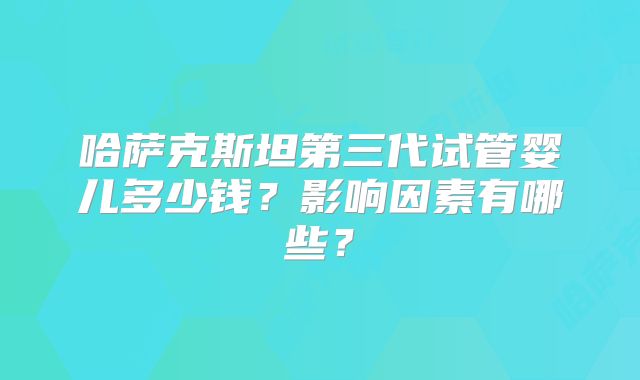 哈萨克斯坦第三代试管婴儿多少钱？影响因素有哪些？