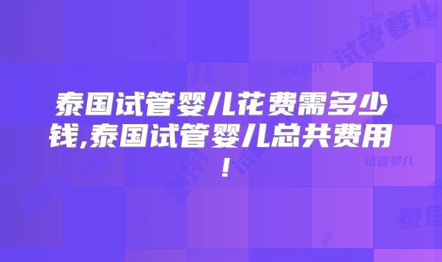 泰国试管婴儿花费需多少钱,泰国试管婴儿总共费用!