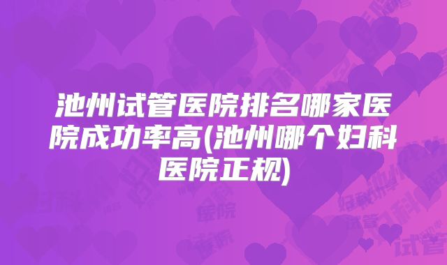 池州试管医院排名哪家医院成功率高(池州哪个妇科医院正规)