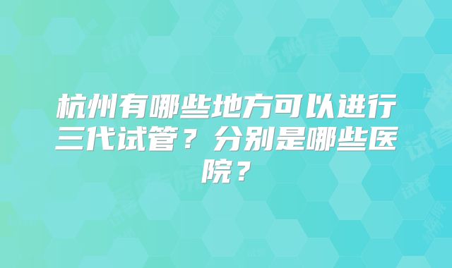 杭州有哪些地方可以进行三代试管？分别是哪些医院？
